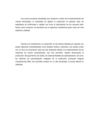 Los nuevos procesos industriales que requieren a diario de la implementación de
nuevas tecnologías, la necesidad de agilizar la producción en general, bajo los
estándares de uniformidad y calidad, así como la optimización de los recursos tanto
físicos como humanos, ha permitido que la ingeniería mecatrónica gane cada vez más
espacios y adeptos.

Gracias a la mecatrónica y su desarrollo, en las últimas décadas por ejemplo, los
países altamente industrializados como Estados Unidos y Alemania, han podido contar
con un ritmo de crecimiento cada vez más acelerado debido a la implementación de las
máquinas de control computarizado, que han permitido, mejorar eficazmente la
producción. De igual forma, los robots, los sistemas flexibles de automatización, así como
los sistemas de automatización integrada de la producción (computer integrad
manufacturing CIM), han permitido sustituir en un alto porcentaje, la fuerza laboral no
calificada.

 