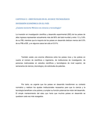 CAPITULO 2 : OBSTÁCULOS EN EL AVANCE TECNOLÓGICO
INVERSIÓN ECONÓMICA EN EL PAÍS
¿Cuánto invierte México en ciencia y tecnología?
La inversión en investigación científica y desarrollo experimental (IDE) de los países de
altos ingresos representan actualmente más del 80% del total mundial y entre 1.5 y 3.8%
de su PIB, mientras que la mayoría de los países en desarrollo dedican menos del 0.5%
de su PIB a IDE, y en algunos casos tan sólo el 0.01%.

También existe una enorme diferencia entre los países ricos y los pobres en
cuanto al número de científicos e ingenieros, de instituciones de investigación, de
personas matriculadas en estudios científicos y tecnológicos de nivel superior, de
semanarios de ciencia y tecnología y de solicitudes de patentes.

Por tanto, es urgente que los países en desarrollo transformen su contexto
normativo y realicen los ajustes institucionales necesarios para que la ciencia y la
tecnología beneficien a los pobres y cumplan su función potencial de motor del desarrollo.
El simple mantenimiento del statu quo haría que muchos países en desarrollo se
quedaran cada vez más rezagados.

 