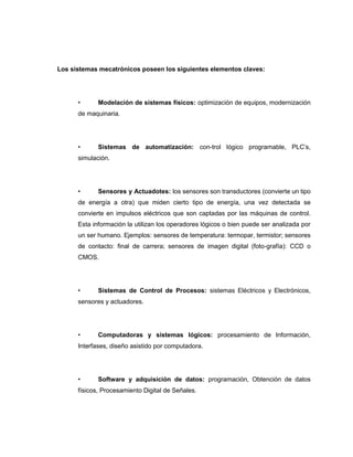 Los sistemas mecatrónicos poseen los siguientes elementos claves:

•

Modelación de sistemas físicos: optimización de equipos, modernización

de maquinaria.

•

Sistemas de automatización: con-trol lógico programable, PLC‟s,

simulación.

•

Sensores y Actuadotes: los sensores son transductores (convierte un tipo

de energía a otra) que miden cierto tipo de energía, una vez detectada se
convierte en impulsos eléctricos que son captadas por las máquinas de control.
Esta información la utilizan los operadores lógicos o bien puede ser analizada por
un ser humano. Ejemplos: sensores de temperatura: termopar, termistor; sensores
de contacto: final de carrera; sensores de imagen digital (foto-grafía): CCD o
CMOS.

•

Sistemas de Control de Procesos: sistemas Eléctricos y Electrónicos,

sensores y actuadores.

•

Computadoras y sistemas lógicos: procesamiento de Información,

Interfases, diseño asistido por computadora.

•

Software y adquisición de datos: programación, Obtención de datos

físicos, Procesamiento Digital de Señales.

 