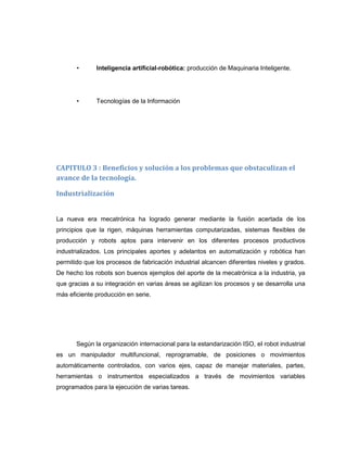 •

Inteligencia artificial-robótica: producción de Maquinaria Inteligente.

•

Tecnologías de la Información

CAPITULO 3 : Beneficios y solución a los problemas que obstaculizan el
avance de la tecnología.
Industrialización

La nueva era mecatrónica ha logrado generar mediante la fusión acertada de los
principios que la rigen, máquinas herramientas computarizadas, sistemas flexibles de
producción y robots aptos para intervenir en los diferentes procesos productivos
industrializados. Los principales aportes y adelantos en automatización y robótica han
permitido que los procesos de fabricación industrial alcancen diferentes niveles y grados.
De hecho los robots son buenos ejemplos del aporte de la mecatrónica a la industria, ya
que gracias a su integración en varias áreas se agilizan los procesos y se desarrolla una
más eficiente producción en serie.

Según la organización internacional para la estandarización ISO, eI robot industrial
es un manipulador multifuncional, reprogramable, de posiciones o movimientos
automáticamente controlados, con varios ejes, capaz de manejar materiales, partes,
herramientas o instrumentos especializados a través de movimientos variables
programados para la ejecución de varias tareas.

 