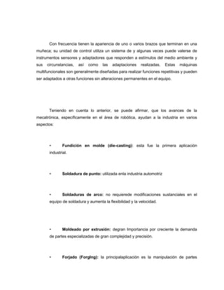 Con frecuencia tienen la apariencia de uno o varios brazos que terminan en una
muñeca; su unidad de control utiliza un sistema de y algunas veces puede valerse de
instrumentos sensores y adaptadores que responden a estímulos del medio ambiente y
sus

circunstancias,

así

como

las

adaptaciones

realizadas.

Estas

máquinas

multifuncionales son generalmente diseñadas para realizar funciones repetitivas y pueden
ser adaptados a otras funciones sin alteraciones permanentes en el equipo.

Teniendo en cuenta lo anterior, se puede afirmar, que los avances de la
mecatrónica, específicamente en el área de robótica, ayudan a la industria en varios
aspectos:

•

Fundición en molde (die-casting): esta fue la primera aplicación

industrial.

•

Soldadura de punto: utilizada enla industria automotriz

•

Soldaduras de arco: no requierede modificaciones sustanciales en el

equipo de soldadura y aumenta la flexibilidad y la velocidad.

•

Moldeado por extrusión: degran Importancia por creciente la demanda

de partes especializadas de gran complejidad y precisión.

•

Forjado (Forglng): la principalaplicación es la manipulación de partes

 