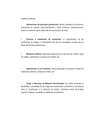 metálicas calientes.
•

Aplicaciones de prensado (presswork): partes y panales de vehículos y

estructuras de aviones, electrodomésticos y otros productos metalmecánicos.
Esta es un área de rápido desarrollo de nuevos tipos de robot.

•

Pinturas y tratamiento de superficies: el mejoramiento de las

condiciones de trabajo y la flexibilidad han sido las principales razones para el
desarrollo de estas aplicaciones.

•

Moldeado plástico: descarga demáquinas de inyección de moldes, carga

de moldes, paletización y empaque de moldes, etc.

•

Aplicaciones en la Fundición: cargay descarga de máquinas, manejo de

materiales calientes, manejo de moldes, etc.

•

Carga y Descarga de Máquina Herramientas: los robots aumentan la

flexibilidad y versatilidad de las máquinas herramientas y permiten su articulación
entre si. Contribuyen a la reducción de stocks, minimizan costos del trabajo
directo e indirecto, aumentan la calidad de la producción.

 