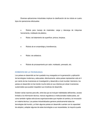 Diversas aplicaciones industriales implican la clasificación de los robots en cuatro
tipos de operaciones efectuadas:

Robots para manejo de materiales: carga y descarga de máquinas
herramienta, moldeado de plástico.
Robot. de tratamiento de superficie: pintura, limpieza.

Robots de en ensamblaje y transferencia.

Robot. de soldadura.

Robots de procesamiento por calor; moldeado, prensado, etc.

FOMENTO DE LA TECNOLOGIA
Los países en desarrollo se han quedado muy rezagados en la generación y aplicación
de tecnologías modernas y adecuadas; efectivamente, estos países representan solo el 4
por ciento de las inversiones en investigación y desarrollo a nivel mundial. Asimismo, los
países en desarrollo no han tenido mucho éxito en sus intentos por atraer inversiones
sustanciales que puedan respaldar sus iniciativas de desarrollo.

Existen varias razones para ello, entre las que se incluyen habilidades deficientes, acceso
limitado a la información técnica, marcos regulativos e institucionales inadecuados, así
como también rígidas estructuras organizacionales que impiden el cambio y la innovación
en materia técnica. Los países industrializados generan prácticamente todas las
tecnologías del mundo; y si bien algunos países en desarrollo cuentan con la capacidad
de adoptar y adaptar algunas de estas tecnologías a sus necesidades, la mayoría queda

 