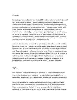 al margen.

Es sabido que la inversión extranjera directa (IED) puede constituir un aporte fundamental
para el crecimiento económico y el avance social de los países en desarrollo si los
inversores extranjeros aportan nuevas habilidades, conocimientos y tecnología a través
de subcontrataciones y otras formas de colaboración. Para las empresas locales, la IED
puede significar la puerta de acceso a cadenas de suministro global y mercados
internacionales; a la calidad que estos mercados esperan de los proveedores locales, y a
las normas de aceptación mundial que ponen en práctica. La IED también fomenta el
aprendizaje, el perfeccionamiento y la innovación de la tecnología que estas empresas
necesitan para poder competir en los mercados del mundo.

Asimismo, las economías en desarrollo se caracterizan por la deficiencia en la cantidad
de información que está a disposición del público sobre actividades de nivel empresarial.
Los datos sobre las oportunidades de negocios y el entorno de inversión generalmente
están fragmentados y son insuficientes para poder tomar decisiones adecuadas. A pesar
de que estas deficiencias son de amplio conocimiento para la comunidad de donantes, y
se han impulsado muchas iniciativas para abordar el problema, gran parte de esta
actividad no cuenta con la coordinación necesaria, y, dadas las capacidades de la
tecnología de la información, es crítica la falta de acceso a los datos generados.

Objetivo

Para crecer, los países en desarrollo y las economías en transición deben movilizar la
inversión (tanto nacional como extranjera) y las tecnologías modernas, para lograr
expandir sus activos productivos y aumentar sus competencias clave y su competitividad.

La ONUDI ha adoptado el enfoque de abordar las deficiencias de los Gobierno y los
mercados de forma sistemática, para solucionar algunos de los problemas presentes.
Nuestros servicios se han diseñado de forma tal que abordan las necesidades
específicas de estos países de acuerdo con su respectiva etapa de desarrollo industrial y

 