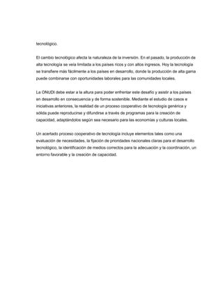 tecnológico.

El cambio tecnológico afecta la naturaleza de la inversión. En el pasado, la producción de
alta tecnología se veía limitada a los países ricos y con altos ingresos. Hoy la tecnología
se transfiere más fácilmente a los países en desarrollo, donde la producción de alta gama
puede combinarse con oportunidades laborales para las comunidades locales.

La ONUDI debe estar a la altura para poder enfrentar este desafío y asistir a los países
en desarrollo en consecuencia y de forma sostenible. Mediante el estudio de casos e
iniciativas anteriores, la realidad de un proceso cooperativo de tecnología genérica y
sólida puede reproducirse y difundirse a través de programas para la creación de
capacidad, adaptándolos según sea necesario para las economías y culturas locales.

Un acertado proceso cooperativo de tecnología incluye elementos tales como una
evaluación de necesidades, la fijación de prioridades nacionales claras para el desarrollo
tecnológico, la identificación de medios correctos para la adecuación y la coordinación, un
entorno favorable y la creación de capacidad.

 