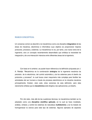 MARCO CONCEPTUAL

Un consenso común es describir a la mecatrónica como una disciplina integradora de las
áreas de mecánica, electrónica e informática cuyo objetivo es proporcionar mejores
productos, procesos y sistemas. La mecatrónica no es, por tanto, una nueva rama de la
ingeniería, sino un concepto recientemente desarrollado que enfatiza la necesidad de
integración y de una interacción intensiva entre diferentes áreas de la ingeniería.

Con base en lo anterior, se puede hacer referencia a la definición propuesta por J.
A. Rietdijk: "Mecatrónica es la combinación sinérgica de la ingeniería mecánica de
precisión, de la electrónica, del control automático y de los sistemas para el diseño de
productos y procesos", la cual busca crear maquinaria más compleja para facilitar las
actividades del ser humano a través de procesos electrónicos en la industria mecánica
principalmente. Existen, claro está, otras versiones de esta definición, pero ésta
claramente enfatiza que la mecatrónica está dirigida a las aplicaciones y al diseño.

Por otro lado, más allá de las cuestiones técnicas, la mecatrónica también se ha
adoptado como una disciplina científica aplicada, en la cual se hace modelado,
análisis, síntesis y control de sistemas de naturaleza multidominio y se ha tratado de
homogeneizar la ciencia para este tipo de sistemas. Algunos ejemplos de aspectos

 