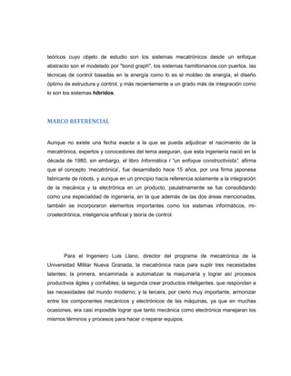 teóricos cuyo objeto de estudio son los sistemas mecatrónicos desde un enfoque
abstracto son el modelado por "bond graph", los sistemas hamiltonianos con puertos, las
técnicas de control basadas en la energía como lo es el moldeo de energía, el diseño
óptimo de estructura y control, y más recientemente a un grado más de integración como
lo son los sistemas híbridos.

MARCO REFERENCIAL

Aunque no existe una fecha exacta a la que se pueda adjudicar el nacimiento de la
mecatrónica, expertos y conocedores del tema aseguran, que esta ingeniería nació en la
década de 1980, sin embargo, el libro Informática i “un enfoque constructivista”, afirma
que el concepto „mecatrónica‟, fue desarrollado hace 15 años, por una firma japonesa
fabricante de robots, y aunque en un principio hacía referencia solamente a la integración
de la mecánica y la electrónica en un producto, paulatinamente se fue consolidando
como una especialidad de ingeniería, en la que además de las dos áreas mencionadas,
también se incorporaron elementos importantes como los sistemas informáticos, microelectrónica, inteligencia artificial y teoría de control.

Para el Ingeniero Luis Llano, director del programa de mecatrónica de la
Universidad Militar Nueva Granada, la mecatrónica nace para suplir tres necesidades
latentes; la primera, encaminada a automatizar la maquinaría y lograr así procesos
productivos ágiles y confiables; la segunda crear productos inteligentes, que respondan a
las necesidades del mundo moderno; y la tercera, por cierto muy importante, armonizar
entre los componentes mecánicos y electrónicos de las máquinas, ya que en muchas
ocasiones, era casi imposible lograr que tanto mecánica como electrónica manejaran los
mismos términos y procesos para hacer o reparar equipos.

 