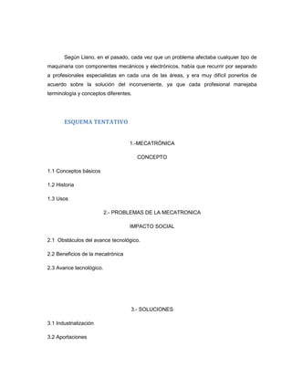 Según Llano, en el pasado, cada vez que un problema afectaba cualquier tipo de
maquinaria con componentes mecánicos y electrónicos, había que recurrir por separado
a profesionales especialistas en cada una de las áreas, y era muy difícil ponerlos de
acuerdo sobre la solución del inconveniente, ya que cada profesional manejaba
terminología y conceptos diferentes.

ESQUEMA TENTATIVO

1.-MECATRÓNICA
CONCEPTO
1.1 Conceptos básicos
1.2 Historia
1.3 Usos
2.- PROBLEMAS DE LA MECATRONICA
IMPACTO SOCIAL
2.1 Obstáculos del avance tecnológico.
2.2 Beneficios de la mecatrónica
2.3 Avance tecnológico.

3.- SOLUCIONES
3.1 Industrialización
3.2 Aportaciones

 