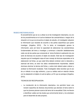 MARCO METODOLOGICO
El procedimiento que se va a utilizar es el de investigación descriptiva, es uno
de los procedimientos en el cual se destacan las características o rasgos de la
situación en la que se encuentra el objeto de estudio, el investigador adquiere
la información que necesita de acuerdo a las partes específicas que quiere
investigar. (Angelica, 2012) . Por lo tanto, el investigador genera la
información, para así tener la capacidad de seleccionar las características
fundamentales del tema a investigar y comenzar a describir detalladamente
cada una de las partes que comprende el tema.Contiene la aplicación de una
serie de técnicas de acuerdo al objeto de estudio. Este tipo de investigación
requiere que el investigador sepa el buen manejo de técnicas especiales en la
elaboración de fichas, ya que cada ficha deberá contener solo lo relevante y
esencial del tema, es decir los datos verdaderamente importantes, deberá
dominara dominar la técnica del ficheo, y sobre todo deberá saber ordenar y
analizar la información recabada. Todo investigador debe recordar que el uso
de un método no es algo arbitrario, y que su validez está en relación directa
con la adaptación al objeto al cual se aplica y al fin que se persigue (Angelica,
2012).
TECNICAS DE RECOPILIACION:
o

La recolección de la información descriptiva, me permitirá hacer una
revisión específica de diversos documentos que abordan el tema sobre lo
que los jóvenes piensan acerca del tema de la sexualidad. Esto me llevara
a identificar cuáles son las dudas que comúnmente tienen y me orientaran
para el desarrollo de este proyecto.

 