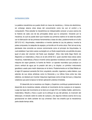 INTRODUCCIÓN

La palabra mecatrónica se puede dividir en meca de mecánica y trónica de electrónica,
sin embargo abarca otras áreas del conocimiento como los son el control y la
computación. Para estudiar la mecatrónica es indispensable conocer un poco acerca de
la historia de cada una de las principales áreas que la componen. Iniciando por la
mecánica, la cual se puede decir que muestra sus primeros rastros en la edad de piedra
con la fabricación de las primeras herramientas a base de silex, posteriormente en el año
287-212 A.C. Arquímedes, matemático e inventor plantea la Ley de palanca, inventa la
polea compuesta, la catapulta de espejos y el tornillo sin fin entre otros. Pero tal vez la ley
planteada más conocida se conoce comúnmente como el principio de Arquímedes, la
cual establece “que todo cuerpo sumergido en un fluido experimenta una pérdida de peso
igual al peso del volumen del fluido que desaloja”. Años más tarde llega Herón de
Alejandría un matemático y físico en el año 20-62 D.C. quien escribió trece obras sobre
mecánica, matemáticas y física e inventó varios aparatos novedosos como la aelipila: una
máquina de vapor giratoria, la fuente de Herón: un aparato neumático que produce un
chorro vertical de agua por la presión del aire y la dioptra: un primitivo instrumento
geodésico usado para medir distancias en la tierra. Posteriormente en la Edad Media en
el siglo XV aparece Leonardo Da Vinci, arquitecto, escultor, ingeniero y sabio italiano, que
además de sus obras artísticas como la Gioconda y La Ultima Cena entre las más
célebres, se destacó por inventar máquinas ingeniosas como el traje de buzo y máquinas
voladoras que para la época no tenían aplicación práctica inmediata.
El desarrollo de la mecánica con Kepler y Copérnico contribuyó posteriormente al
desarrollo de la mecánica celeste, entiendo el movimiento de los cuerpos en el espacio.
Luego las leyes del movimiento en la tierra en el siglo XVI con Galileo Galilei, astrónomo,
matemático, filósofo y físico a quien se le atribuye la Ley del péndulo, la invención del
telescopio, el estudio sobre la caída de cuerpos y dio algunos indicios acerca de la Ley
gravitacional sin darle carácter de Ley universal. Esto nos enseña que la mecatrónica
parte desde tiempo atrás.

 