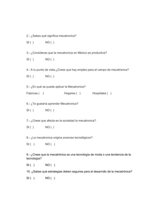 2.- ¿Sabes qué significa mecatronica?
SI ( )

NO ( )

3.- ¿Consideras que la mecatronica en México es productiva?
SI ( )

NO ( )

4.- A tu punto de vista,¿Crees que hay empleo para el campo de mecatronica?
SI ( )

NO ( )

5.- ¿En qué se puede aplicar la Mecatronica?
Fabricas (

)

Hogares ( )

Hospitales ( )

6.- ¿Te gustaría aprender Mecatronica?
SI ( )

NO ( )

7.- ¿Crees que afecta en la sociedad la mecatronica?
SI ( )

NO ( )

8.- ¿La mecatronica origina avances tecnológicos?
SI ( )

NO ( )

9.- ¿Crees que la mecatrónica es una tecnología de moda o una tendencia de la
tecnología?
SI ( )

NO ( )

10. ¿Sabes qué estrategias deben seguirse para el desarrollo de la mecatrónica?
SI ( )

NO ( )

 
