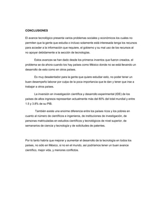 CONCLUSIONES
El avance tecnológico presenta varios problemas sociales y económicos los cuales no
permiten que la gente que estudia o incluso solamente está interesada tenga los recursos
para acceder a la información que requiere, el gobierno y su mal uso de los recursos al
no apoyar debidamente a la sección de tecnologías.
Estos avances se han dado desde los primeros inventos que fueron creados, el
problema se da ahora cuando los hay países como México donde no se está llevando un
desarrollo de esto como en otros países.
Es muy desalentador para la gente que quiere estudiar esto, no poder tener un
buen desempeño laborar por culpa de la poca importancia que le dan y tener que irse a
trabajar a otros países.
La inversión en investigación científica y desarrollo experimental (IDE) de los
países de altos ingresos representan actualmente más del 80% del total mundial y entre
1.5 y 3.8% de su PIB.
También existe una enorme diferencia entre los países ricos y los pobres en
cuanto al número de científicos e ingenieros, de instituciones de investigación, de
personas matriculadas en estudios científicos y tecnológicos de nivel superior, de
semanarios de ciencia y tecnología y de solicitudes de patentes.

Por lo tanto habría que mejorar y aumentar el desarrollo de la tecnología en todos los
países, no sólo en México, si no en el mundo, así podríamos tener un buen avance
científico, mejor vida, y menores conflictos.

 