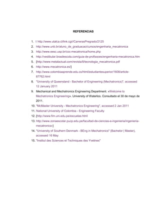 REFERENCIAS
1. ↑ http://www.utalca.cl/link.cgi//CarrerasPregrado/2125
2. http://www.unb.br/aluno_de_graduacao/cursos/engenharia_mecatronica
3. http://www.eesc.usp.br/coc-mecatronica/home.php
4. http://vestibular.brasilescola.com/guia-de-profissoes/engenharia-mecatronica.htm
5. [http://www.metalactual.com/revista/8/tecnologia_mecatronica.pdf
6. http://www.mecatronica.es/]
7. http://www.colombiaaprende.edu.co/html/estudiantesuperior/1608/article87762.html
8. "University of Queensland - Bachelor of Engineering (Mechatronics)", accessed
12 January 2011
9. Mechanical and Mechatronics Engineering Department. «Welcome to
Mechatronics Engineering». University of Waterloo. Consultado el 30 de mayo de
2011.
10. "McMaster University - Mechatronics Engineering", accessed 2 Jan 2011
11. National University of Colombia - Engineering Faculty
12. [http://www.fim.uni.edu.pe/escuelas.html
13. http://www.zonaescolar.pucp.edu.pe/facultad-de-ciencias-e-ingenieria/ingenieriamecatronica-]
14. "University of Southern Denmark - BEng in Mechatronics" (Bachelor | Master),
accessed 16 May
15. "Institut des Sciences et Techniques des Yvelines"

 