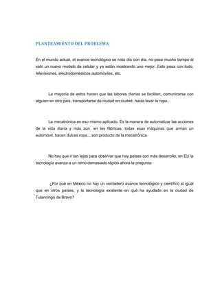PLANTEAMIENTO DEL PROBLEMA

En el mundo actual, el avance tecnológico se nota día con día, no pasa mucho tiempo al
salir un nuevo modelo de celular y ya están mostrando uno mejor. Esto pasa con todo,
televisiones, electrodomésticos automóviles, etc.

La mayoría de estos hacen que las labores diarias se faciliten, comunicarse con
alguien en otro país, transportarse de ciudad en ciudad, hasta lavar la ropa...

La mecatrónica es eso mismo aplicado. Es la manera de automatizar las acciones
de la vida diaria y más aún, en las fábricas, todas esas máquinas que arman un
automóvil, hacen dulces ropa... son producto de la mecatrónica.

No hay que ir tan lejos para observar que hay países con más desarrollo, en EU la
tecnología avanza a un ritmo demasiado rápido ahora la pregunta:

¿Por qué en México no hay un verdadero avance tecnológico y científico al igual
que en otros países, y la tecnología existente en qué ha ayudado en la ciudad de
Tulancingo de Bravo?

 