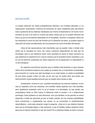 JUSTIFICACIÓN

La amplia utilización de robots probablemente afectará a los modelos laborales y a la
organización empresarial, conforme las empresas se vayan adaptando para aprovechar
todo el potencial de los sistemas robotizados así mismo el desempleo en el mundo irá en
aumento ya que si se toma en cuenta que estos robots que ya no pueden llamarse del
futuro ya que se encuentran plasmados en la actualidad, vendrían a remplazar dentro de
las empresas la mano de obra del hombre por la utilización de estos, ya pueden lograr la
reducción de costos de elaboración de sus productos así como la también del tiempo.
Unas de las repercusiones más importantes que se pueden notar a simple vista
dentro de la sociedad es como nos vamos volviendo dependientes de este tipo de
tecnología, pero lo que debemos hacer como sociedad es sacar el mayor provecho ya
que podemos en prepararnos en nuevos campos que la sociedad misma necesitara y así
en vez de sentirnos sustituidos por estas máquinas con la preparación no dependerán si
no las manejaran.
En aspectos económicos tenemos que la robótica está teniendo un gran impacto
dentro de la sociedad europea en las cuales se muestra con un crecimiento considerable,
pero tomando en cuenta que esta tecnología no es nada barato no existe la posibilidad
de que todos puedan contar con ella, es por eso que se podría decir que existe una
discriminación social aquellas persona que no puedan tener acceso a esta.
Actualmente, vivimos en una sociedad marcada por los avances robóticos, no tan
solo en aspectos como las industrias, sino también desde aspectos aún más sencillos,
pero igualmente presentes como lo es el acceso a la tecnología, ya sea desde una
computadora hasta un iPod marca la diferencia entre el acceso o no a determinada
tecnología. Este problema no solo discrimina, sino que también no les permite el mismo
desarrollo a todas las personas ya que no todas cuentan con las mismas posibilidades
tanto económicas o simplemente sus países no se encuentran lo suficientemente
desarrollados; y ante esta situación surge la pregunta: ¿Qué es lo que debería hacerse
para que la tecnología llegue a más personas y qué es factible realizar podemos hacer
para que el impacto industrial no sea tan fuerte? En el presente trabajo se dará a conocer

 