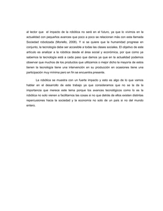 al lector que el impacto de la robótica no será en el futuro, ya que lo vivimos en la
actualidad con pequeños avances que poco a poco se relacionan más con esta llamada
Sociedad robotizada (Moriello, 2008). Y si se quiere que la humanidad progrese en
conjunto, la tecnología debe ser accesible a todas las clases sociales. El objetivo de este
artículo es analizar a la robótica desde el área social y económica, por que como ya
sabemos la tecnología está a cada paso que damos ya que en la actualidad podemos
observar que muchos de los productos que utilizamos o mejor dicho la mayoría de estos
tienen la tecnología tiene una intervención en su producción en ocasiones tiene una
participación muy mínima pero en fin se encuentra presente.
La robótica se muestra con un fuerte impacto y esto es algo de lo que vamos
hablar en el desarrollo de este trabajo ya que consideramos que no se la da la
importancia que merece este tema porque los avances tecnológicos como lo es la
robótica no solo vienen a facilitarnos las cosas si no que detrás de ellos existen distintas
repercusiones hacia la sociedad y la economía no solo de un país si no del mundo
entero.

 