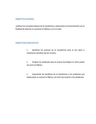 OBJETIVO GENERAL

Justificar los conceptos básicos de la mecatrónica y observarlos en funcionamiento con la
finalidad de observar su evolución en México y en el mundo.

OBJETIVOS ESPECÍFICOS

Identificar los avances de la mecatrónica para el uso diario e
industrial en beneficio del ser humano.

Analizar los obstáculos para el avance tecnológico en otros países
así como en México.

Argumentar los beneficios de la mecatrónica y los problemas que
obstaculizan su avance en México, así como dar solución a los obstáculos.

 
