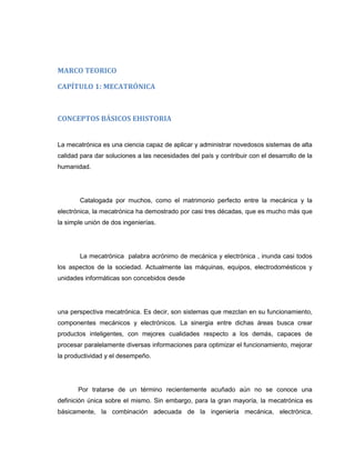 MARCO TEORICO
CAPÍTULO 1: MECATRÓNICA

CONCEPTOS BÁSICOS EHISTORIA

La mecatrónica es una ciencia capaz de aplicar y administrar novedosos sistemas de alta
calidad para dar soluciones a las necesidades del país y contribuir con el desarrollo de la
humanidad.

Catalogada por muchos, como el matrimonio perfecto entre la mecánica y la
electrónica, la mecatrónica ha demostrado por casi tres décadas, que es mucho más que
la simple unión de dos ingenierías.

La mecatrónica palabra acrónimo de mecánica y electrónica , inunda casi todos
los aspectos de la sociedad. Actualmente las máquinas, equipos, electrodomésticos y
unidades informáticas son concebidos desde

una perspectiva mecatrónica. Es decir, son sistemas que mezclan en su funcionamiento,
componentes mecánicos y electrónicos. La sinergia entre dichas áreas busca crear
productos inteligentes, con mejores cualidades respecto a los demás, capaces de
procesar paralelamente diversas informaciones para optimizar el funcionamiento, mejorar
la productividad y el desempeño.

Por tratarse de un término recientemente acuñado aún no se conoce una
definición única sobre el mismo. Sin embargo, para la gran mayoría, la mecatrónica es
básicamente, la combinación adecuada de la ingeniería mecánica, electrónica,

 