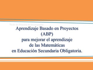 Aprendizaje Basado en Proyectos
(ABP)
para mejorar el aprendizaje
de las Matemáticas
en Educación Secundaria Obligatoria.
Título del Proyecto de Investigación:
 