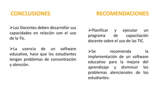 CONCLUSIONES RECOMENDACIONES
Los Docentes deben desarrollar sus
capacidades en relación con el uso
de la Tic.
La usencia de un software
educativo, hace que los estudiantes
tengan problemas de concentración
y atención.
Planificar y ejecutar un
programa de capacitación
docente sobre el uso de las TIC.
Se recomienda la
implementación de un software
educativo para la mejora del
aprendizaje y disminuir los
problemas atencionales de los
estudiantes.
 