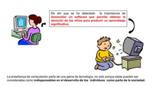 De ahí que se ha detectado la importancia de
desarrollar un software que permita obtener la
atención de los niños para producir un aprendizaje
significativo.
La enseñanza de computación parte de una gama de tecnología, no solo porque estas pueden ser
consideradas como indispensables en el desarrollo de los individuos como parte de la sociedad.
 