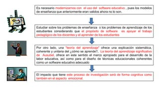 Es necesario modernizarnos con el uso del software educativo , pues los modelos
de enseñanza que anteriormente eran validos ahora no lo son.
Estudiar sobre los problemas de enseñanza o los problemas de aprendizaje de los
estudiantes considerando que el propósito de software es apoyar el trabajo
pedagógico de los docentes y el aprender de los estudiantes
Por otro lado, una "teoría del aprendizaje" ofrece una explicación sistemática,
coherente y unitaria del ¿cómo se aprende?, La teoría del aprendizaje significativo
de Ausubel, ofrece en este sentido el marco apropiado para el desarrollo de la
labor educativa, así como para el diseño de técnicas educacionales coherentes
como un software educativo adecuado
El impacto que tiene este proceso de investigación será de forma cognitiva como
también en el aspecto emocional.
 