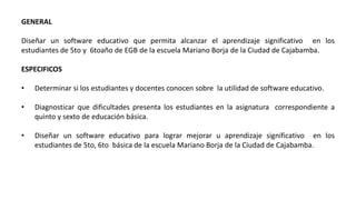 GENERAL
Diseñar un software educativo que permita alcanzar el aprendizaje significativo en los
estudiantes de 5to y 6toaño de EGB de la escuela Mariano Borja de la Ciudad de Cajabamba.
ESPECIFICOS
• Determinar si los estudiantes y docentes conocen sobre la utilidad de software educativo.
• Diagnosticar que dificultades presenta los estudiantes en la asignatura correspondiente a
quinto y sexto de educación básica.
• Diseñar un software educativo para lograr mejorar u aprendizaje significativo en los
estudiantes de 5to, 6to básica de la escuela Mariano Borja de la Ciudad de Cajabamba.
 