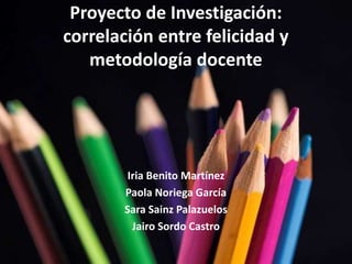 Proyecto de Investigación: 
correlación entre felicidad y 
metodología docente 
Iria Benito Martínez 
Paola Noriega García 
Sara Sainz Palazuelos 
Jairo Sordo Castro 
 