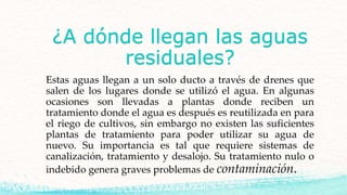 ¿A dónde llegan las aguas
residuales?
Estas aguas llegan a un solo ducto a través de drenes que
salen de los lugares donde se utilizó el agua. En algunas
ocasiones son llevadas a plantas donde reciben un
tratamiento donde el agua es después es reutilizada en para
el riego de cultivos, sin embargo no existen las suficientes
plantas de tratamiento para poder utilizar su agua de
nuevo. Su importancia es tal que requiere sistemas de
canalización, tratamiento y desalojo. Su tratamiento nulo o
indebido genera graves problemas de contaminación.
 