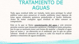 TRATAMIENTO DE
AGUAS
Toda agua residual debe ser tratada, tanto para proteger la salud
pública como para preservar el medio ambiente, pues algunas de
estas aguas contienen químicos perjudiciales al medio ambiente.
Antes de tratar cualquier agua residual se debe conocer su
composición.
Esto es lo que se llama caracterización del agua y este proceso
permite conocer qué elementos químicos y biológicos están presentes,
por lo que es necesario tener una forma de mejorar o limpiar el agua
para su reúso y no alteración en el ambiente, por lo que en zonas
urbanas donde el consumo de agua es cada vez mayor se utilizan
plantas o estaciones de aguas residuales.
 