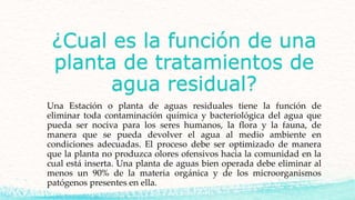 ¿Cual es la función de una
planta de tratamientos de
agua residual?
Una Estación o planta de aguas residuales tiene la función de
eliminar toda contaminación química y bacteriológica del agua que
pueda ser nociva para los seres humanos, la flora y la fauna, de
manera que se pueda devolver el agua al medio ambiente en
condiciones adecuadas. El proceso debe ser optimizado de manera
que la planta no produzca olores ofensivos hacia la comunidad en la
cual está inserta. Una planta de aguas bien operada debe eliminar al
menos un 90% de la materia orgánica y de los microorganismos
patógenos presentes en ella.
 