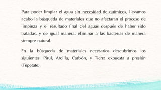 Para poder limpiar el agua sin necesidad de químicos, llevamos
acabo la búsqueda de materiales que no afectaran el proceso de
limpieza y el resultado final del aguas después de haber sido
tratadas, y de igual manera, eliminar a las bacterias de manera
siempre natural.
En la búsqueda de materiales necesarios descubrimos los
siguientes: Pirul, Arcilla, Carbón, y Tierra expuesta a presión
(Tepetate).
 