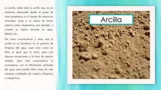 La arcilla, sobre todo la arcilla roja, es un
elemento interesante desde el punto de
vista terapéutico es el aporte de sustancias
minerales, tanto si se utiliza de forma
externa como cataplasmas, por ejemplo, o
cuándo se ingiere disuelta en agua,
bebida, etc.
Por estas características y otras más la
arcilla es un beneficio en el proceso de
limpieza del agua, pues sirve como un
filtro al igual que la tierra, pero con
algunas excepciones a la hora de separar
metales, pero esta característica la
recompensa con el filtramiento profundo
del agua, pues puede filtrar hasta las más
mínimas cantidades de materia (Orgánica
o inorgánica).
Arcilla
 