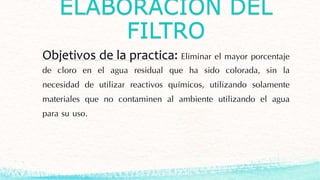 ELABORACIÓN DEL
FILTRO
Objetivos de la practica: Eliminar el mayor porcentaje
de cloro en el agua residual que ha sido colorada, sin la
necesidad de utilizar reactivos químicos, utilizando solamente
materiales que no contaminen al ambiente utilizando el agua
para su uso.
 