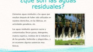 ¿qué son las aguas
residuales?
Llamamos aguas residuales a las aguas que
resultan después de haber sido utilizadas en
nuestros domicilios, en las fábricas, en
actividades ganaderas, etc.
Las aguas residuales aparecen sucias y
contaminadas: llevan grasas, detergentes,
materia orgánica, residuos de la industria y
de los ganados, herbicidas y plaguicidas… y
en ocasiones algunas sustancias muy
tóxicas.
 