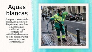 Aguas
blancas
Son procedentes de la
lluvia, del deshielo y
limpieza urbana. Son
aquellas aguas
residuales cuyo
contacto con
actividades humanas
ha sido mínimo y, por
eso, están poco
contaminadas.
 