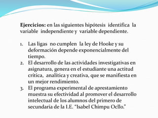 Ejercicios: en las siguientes hipótesis identifica la
variable independiente y variable dependiente.
1. Las ligas no cumplen la ley de Hooke y su
deformación depende exponencialmente del
tiempo.
2. El desarrollo de las actividades investigativas en
asignatura, genera en el estudiante una actitud
crítica, analítica y creativa, que se manifiesta en
un mejor rendimiento.
3. El programa experimental de aprestamiento
muestra su efectividad al promover el desarrollo
intelectual de los alumnos del primero de
secundaria de la I.E. “Isabel Chimpu Ocllo.”
 