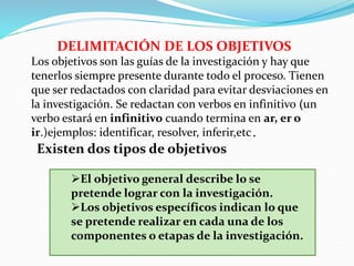DELIMITACIÓN DE LOS OBJETIVOS
Los objetivos son las guías de la investigación y hay que
tenerlos siempre presente durante todo el proceso. Tienen
que ser redactados con claridad para evitar desviaciones en
la investigación. Se redactan con verbos en infinitivo (un
verbo estará en infinitivo cuando termina en ar, er o
ir.)ejemplos: identificar, resolver, inferir,etc.
Existen dos tipos de objetivos
El objetivo general describe lo se
pretende lograr con la investigación.
Los objetivos específicos indican lo que
se pretende realizar en cada una de los
componentes o etapas de la investigación.
 