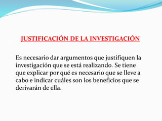 JUSTIFICACIÓN DE LA INVESTIGACIÓN
Es necesario dar argumentos que justifiquen la
investigación que se está realizando. Se tiene
que explicar por qué es necesario que se lleve a
cabo e indicar cuáles son los beneficios que se
derivarán de ella.
 