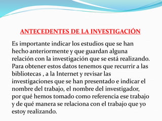 ANTECEDENTES DE LA INVESTIGACIÓN
Es importante indicar los estudios que se han
hecho anteriormente y que guardan alguna
relación con la investigación que se está realizando.
Para obtener estos datos tenemos que recurrir a las
bibliotecas , a la Internet y revisar las
investigaciones que se han presentado e indicar el
nombre del trabajo, el nombre del investigador,
por qué hemos tomado como referencia ese trabajo
y de qué manera se relaciona con el trabajo que yo
estoy realizando.
 