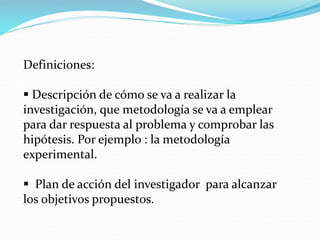 Definiciones:
 Descripción de cómo se va a realizar la
investigación, que metodología se va a emplear
para dar respuesta al problema y comprobar las
hipótesis. Por ejemplo : la metodología
experimental.
 Plan de acción del investigador para alcanzar
los objetivos propuestos.
 