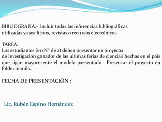 BIBLIOGRAFÍA.- Incluir todas las referencias bibliográficas
utilizadas ya sea libros, revistas o recursos electrónicos.
TAREA:
Los estudiantes (en N° de 2) deben presentar un proyecto
de investigación ganador de las ultimas ferias de ciencias hechas en el pais
que sigan mayormente el modelo presentado . Presentar el proyecto en
folder manila.
FECHA DE PRESENTACIÓN :
Lic. Rubén Espino Hernández
 