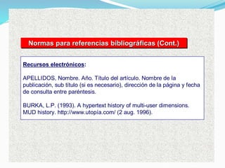 Recursos electrónicos:
APELLIDOS, Nombre. Año. Título del artículo. Nombre de la
publicación, sub título (si es necesario), dirección de la página y fecha
de consulta entre paréntesis.
BURKA, L.P. (1993). A hypertext history of multi-user dimensions.
MUD history. http://www.utopía.com/ (2 aug. 1996).
Normas para referencias bibliográficas (Cont.)
Normas para referencias bibliogr
Normas para referencias bibliográ
áficas (Cont.)
ficas (Cont.)
 