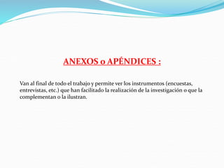 ANEXOS o APÉNDICES :
Van al final de todo el trabajo y permite ver los instrumentos (encuestas,
entrevistas, etc.) que han facilitado la realización de la investigación o que la
complementan o la ilustran.
 