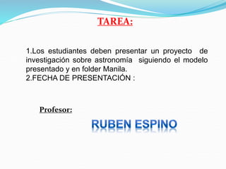 TAREA:
1.Los estudiantes deben presentar un proyecto de
investigación sobre astronomía siguiendo el modelo
presentado y en folder Manila.
2.FECHA DE PRESENTACIÓN :
Profesor:
 