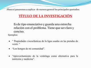 Ahora sí pasaremos a explicar de manera general los principales apartados:
TÍTULO DE LA INVESTIGACIÓN
Es de tipo enunciativo y guarda una estrecha
relación con el problema. Tiene que ser claro y
conciso.
Ejemplos:
 “ Propiedades viscoelásticas de la ligas usadas en las prendas de
vestir. ”
 “Los hongos de mi comunidad”.
 “Aprovechamiento de la verdolaga como alternativa para la
nutrición y medicina”.
 
