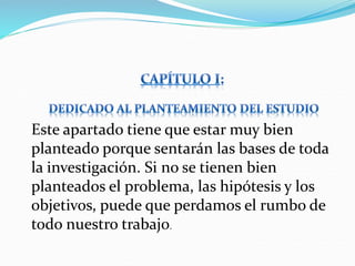 Este apartado tiene que estar muy bien
planteado porque sentarán las bases de toda
la investigación. Si no se tienen bien
planteados el problema, las hipótesis y los
objetivos, puede que perdamos el rumbo de
todo nuestro trabajo.
 