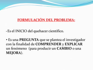FORMULACIÓN DEL PROBLEMA:
• Es el INICIO del quehacer científico.
• Es una PREGUNTA que se plantea el investigador
con la finalidad de COMPRENDER y EXPLICAR
un fenómeno (para producir un CAMBIO o una
MEJORA).
 