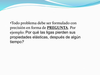 •Todo problema debe ser formulado con
precisión en forma de PREGUNTA. Por
ejemplo: Por qué las ligas pierden sus
propiedades elásticas, después de algún
tiempo?
 