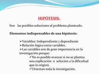 HIPÓTESIS:
Son las posibles soluciones al problema planteado.
Elementos indispensables de una hipótesis:
Variables: Independiente y dependiente
Relación lógica entre variables.
Las variables son de gran importancia en la
investigación porque:
No es posible avanzar si no se plantea
una explicación o solución a la dificultad
que la originó.
Orientan toda la investigación.
 